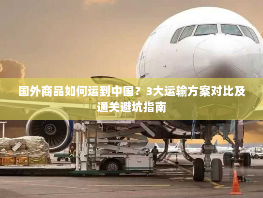 国外商品如何运到中国？3大运输方案对比及通关避坑指南