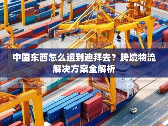 中国东西怎么运到迪拜去?跨境物流解决方案全解析 中国东西怎么运到迪拜去?跨境物流解决方案全解析