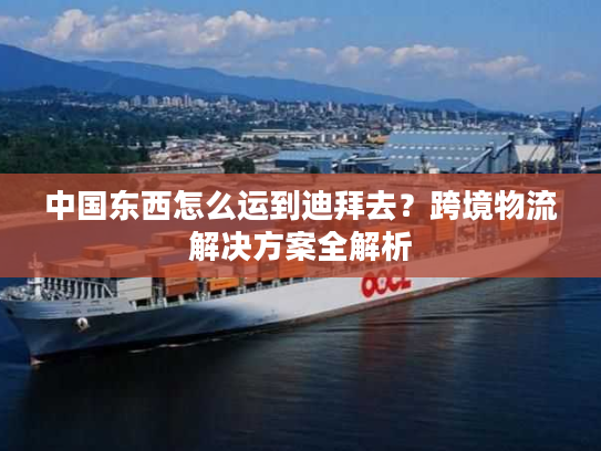 中国东西怎么运到迪拜去?跨境物流解决方案全解析 中国东西怎么运到迪拜去?跨境物流解决方案全解析