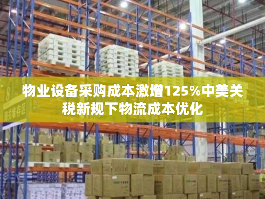 物业设备采购成本激增125%中美关税新规下物流成本优化
