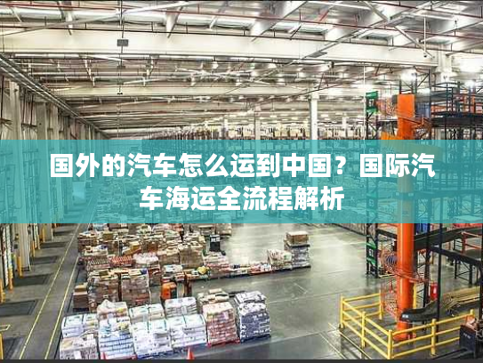 国外的汽车怎么运到中国？国际汽车海运全流程解析
