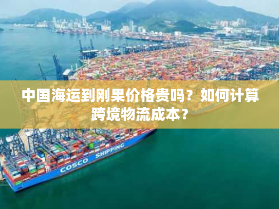 中国海运到刚果价格贵吗？如何计算跨境物流成本？