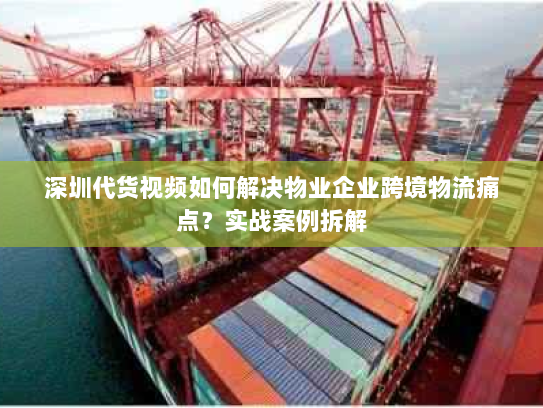 深圳代货视频如何解决物业企业跨境物流痛点？实战案例拆解