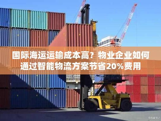 国际海运运输成本高？物业企业如何通过智能物流方案节省20%费用