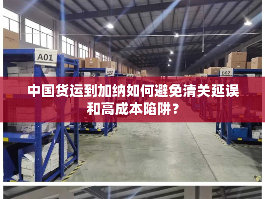 中国货运到加纳如何避免清关延误和高成本陷阱？
