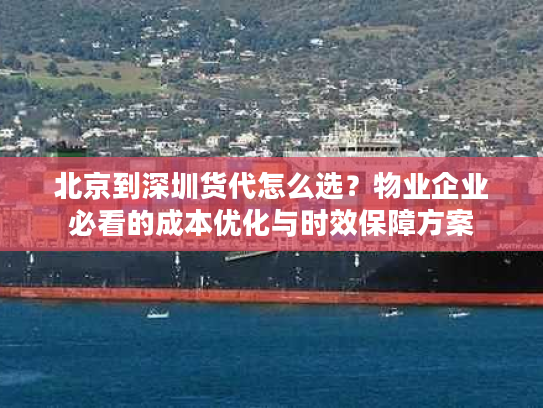 北京到深圳货代怎么选？物业企业必看的成本优化与时效保障方案