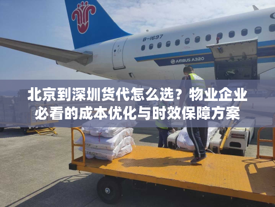北京到深圳货代怎么选？物业企业必看的成本优化与时效保障方案