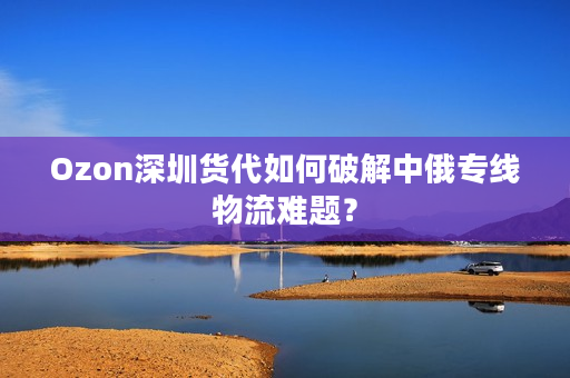 Ozon深圳货代如何破解中俄专线物流难题？