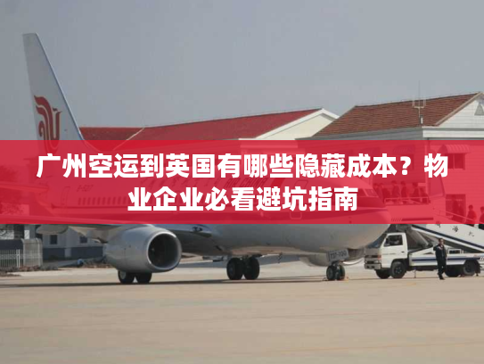 广州空运到英国有哪些隐藏成本？物业企业必看避坑指南
