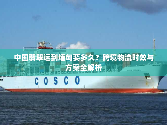 中国翡翠运到缅甸要多久?跨境物流时效与方案全解析