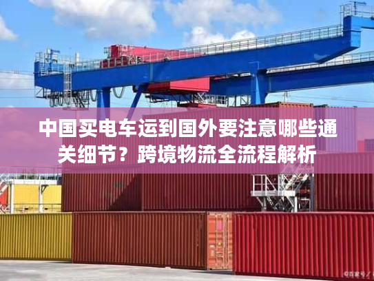 中国买电车运到国外要注意哪些通关细节？跨境物流全流程解析