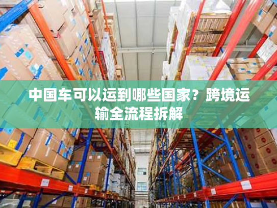 中国车可以运到哪些国家？跨境运输全流程拆解