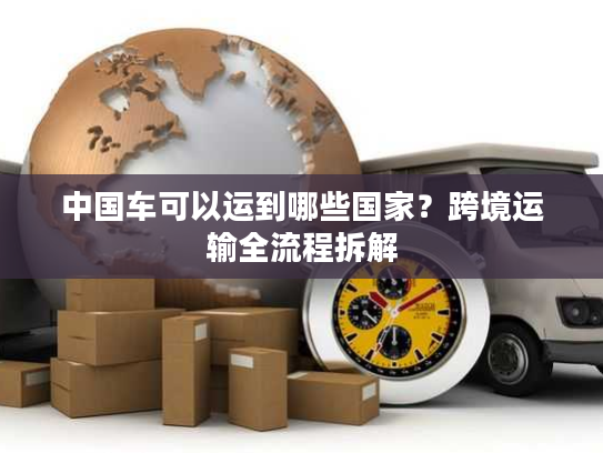 中国车可以运到哪些国家？跨境运输全流程拆解