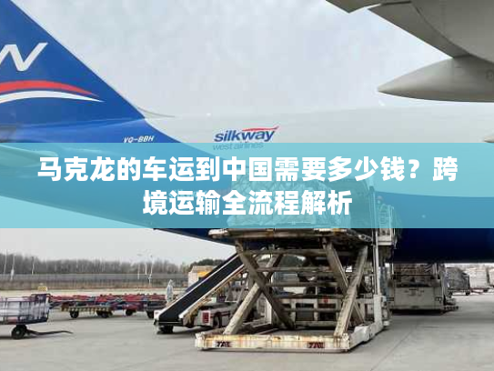 马克龙的车运到中国需要多少钱？跨境运输全流程解析