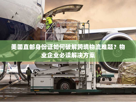 美国直邮身份证如何破解跨境物流难题？物业企业必读解决方案