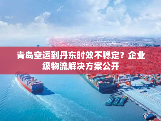 青岛空运到丹东时效不稳定？企业级物流解决方案公开