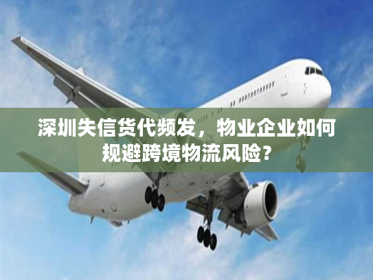 深圳失信货代频发，物业企业如何规避跨境物流风险？