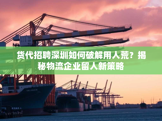 货代招聘深圳如何破解用人荒？揭秘物流企业留人新策略