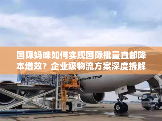 国际妈咪如何实现国际批量直邮降本增效？企业级物流方案深度拆解