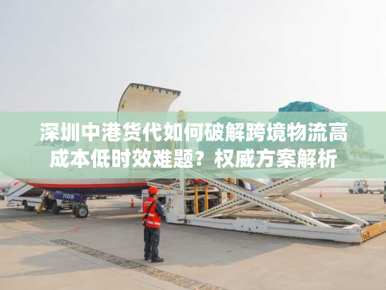 深圳中港货代如何破解跨境物流高成本低时效难题？权威方案解析