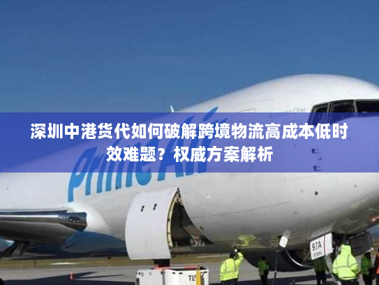 深圳中港货代如何破解跨境物流高成本低时效难题?权威方案解析 深圳中港货代如何破解跨境物流高成本低时效难题?权威方案解析
