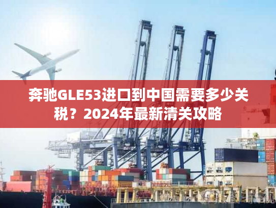 奔驰GLE53进口到中国需要多少关税？2024年最新清关攻略