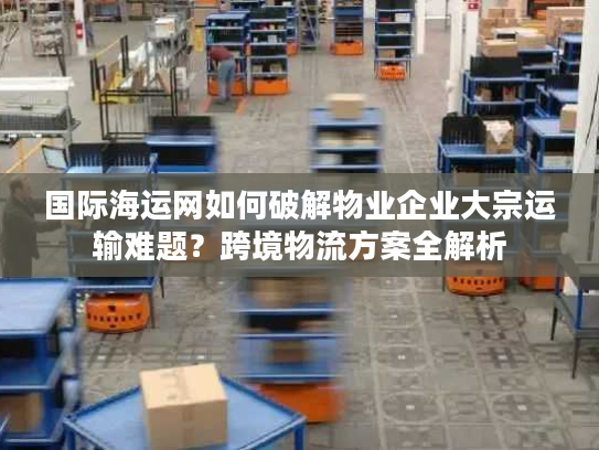 国际海运网如何破解物业企业大宗运输难题？跨境物流方案全解析