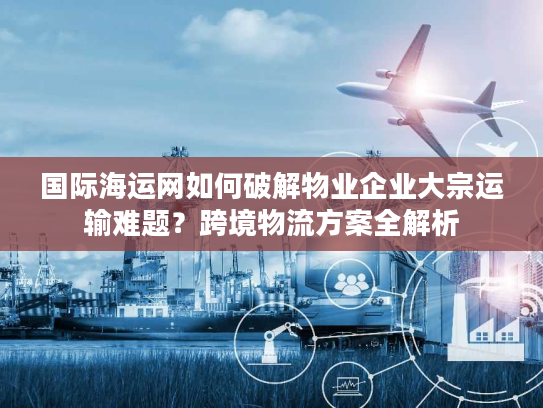 国际海运网如何破解物业企业大宗运输难题？跨境物流方案全解析