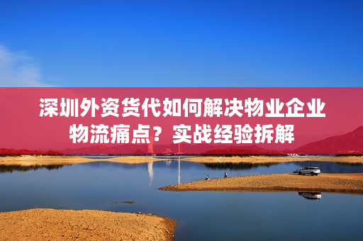 深圳外资货代如何解决物业企业物流痛点？实战经验拆解