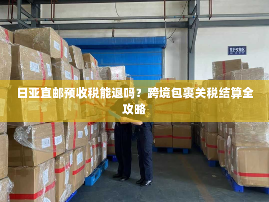 日亚直邮预收税能退吗？跨境包裹关税结算全攻略