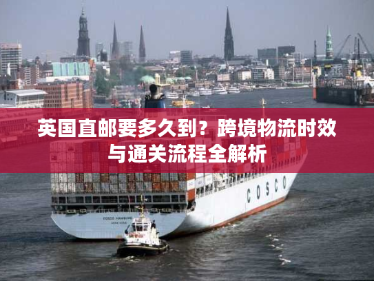 英国直邮要多久到?跨境物流时效与通关流程全解析 英国直邮要多久到?跨境物流时效与通关流程全解析