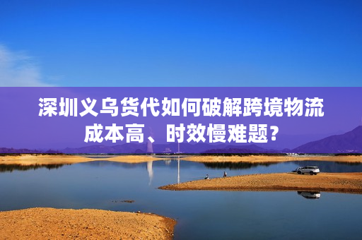 深圳义乌货代如何破解跨境物流成本高、时效慢难题? 深圳义乌货代如何破解跨境物流成本高、时效慢难题?