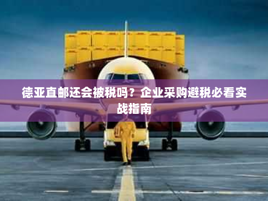 德亚直邮还会被税吗？企业采购避税必看实战指南