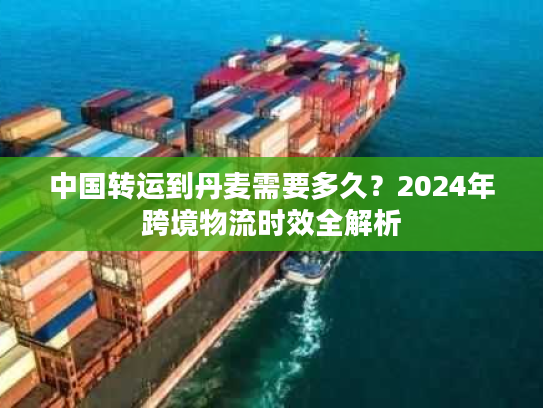 中国转运到丹麦需要多久？2024年跨境物流时效全解析