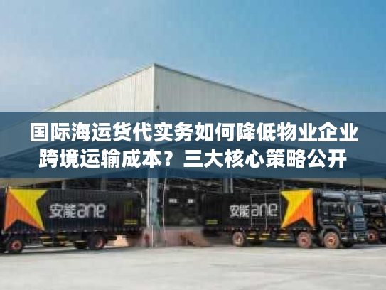 国际海运货代实务如何降低物业企业跨境运输成本？三大核心策略公开