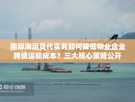 国际海运货代实务如何降低物业企业跨境运输成本？三大核心策略公开