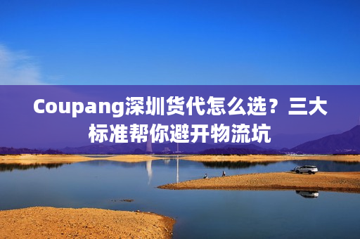 Coupang深圳货代怎么选？三大标准帮你避开物流坑