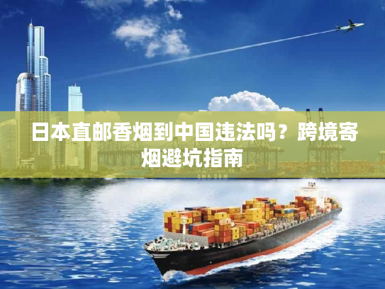 日本直邮香烟到中国违法吗？跨境寄烟避坑指南