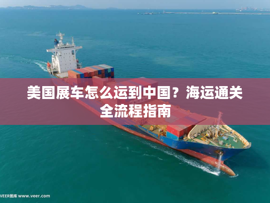 美国展车怎么运到中国?海运通关全流程指南 美国展车怎么运到中国?海运通关全流程指南