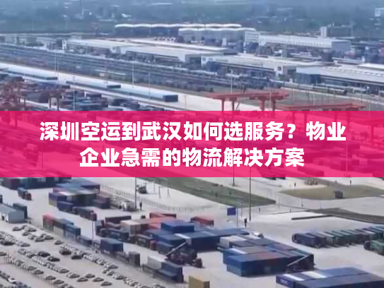 深圳空运到武汉如何选服务？物业企业急需的物流解决方案