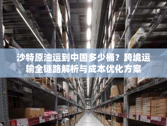 沙特原油运到中国多少桶？跨境运输全链路解析与成本优化方案
