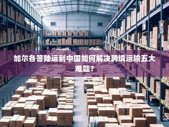 加尔各答陆运到中国如何解决跨境运输五大难题？