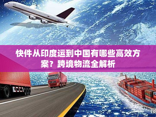 快件从印度运到中国有哪些高效方案？跨境物流全解析