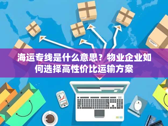海运专线是什么意思？物业企业如何选择高性价比运输方案