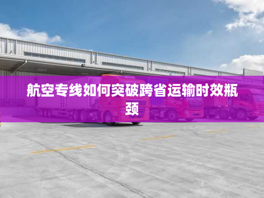 航空专线如何突破跨省运输时效瓶颈