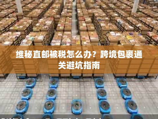 维秘直邮被税怎么办？跨境包裹通关避坑指南