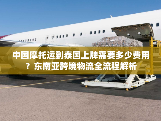 中国摩托运到泰国上牌需要多少费用？东南亚跨境物流全流程解析