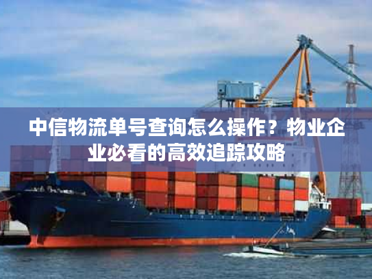 中信物流单号查询怎么操作？物业企业必看的高效追踪攻略
