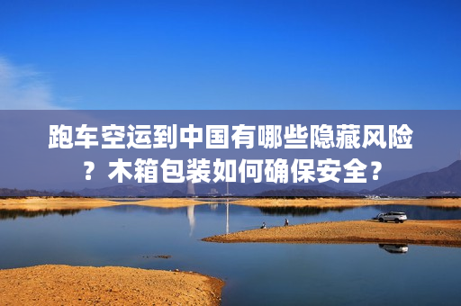 跑车空运到中国有哪些隐藏风险？木箱包装如何确保安全？