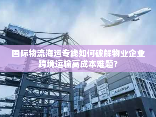 国际物流海运专线如何破解物业企业跨境运输高成本难题？